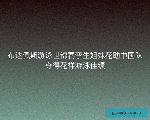 布达佩斯游泳世锦赛孪生姐妹花助中国队夺得花样游泳佳绩