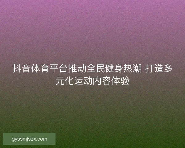 抖音体育平台推动全民健身热潮 打造多元化运动内容体验