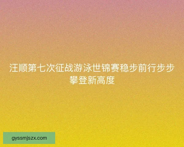 汪顺第七次征战游泳世锦赛稳步前行步步攀登新高度